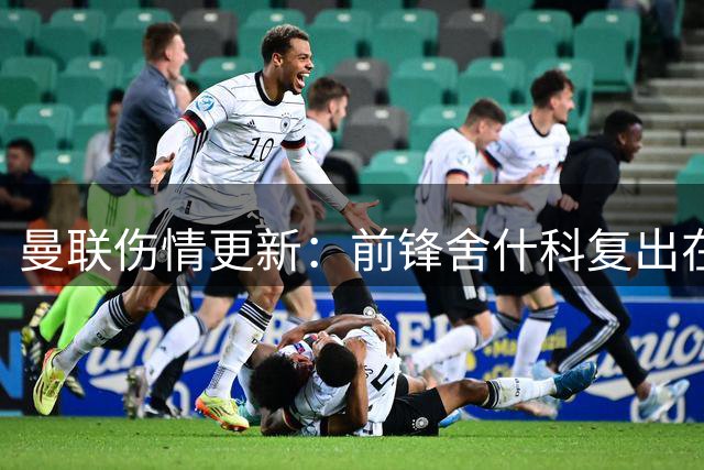 曼联伤情更新：前锋舍什科复出在即 芒特伤势无忧